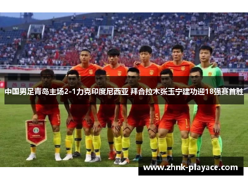 中国男足青岛主场2-1力克印度尼西亚 拜合拉木张玉宁建功迎18强赛首胜 中国男足青岛主场2-1力克印度尼西亚 拜合拉木张玉宁建功迎18强赛首胜