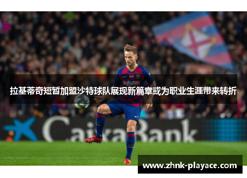 拉基蒂奇短暂加盟沙特球队展现新篇章或为职业生涯带来转折