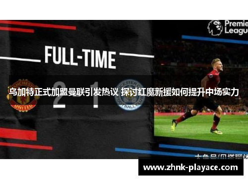 乌加特正式加盟曼联引发热议 探讨红魔新援如何提升中场实力 乌加特正式加盟曼联引发热议 探讨红魔新援如何提升中场实力