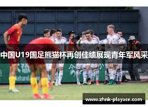 中国U19国足熊猫杯再创佳绩展现青年军风采 中国U19国足熊猫杯再创佳绩展现青年军风采