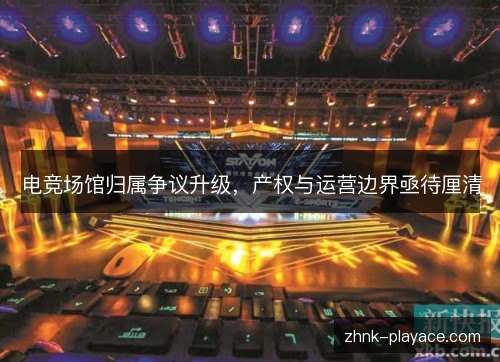 电竞场馆归属争议升级,产权与运营边界亟待厘清 电竞场馆归属争议升级,产权与运营边界亟待厘清